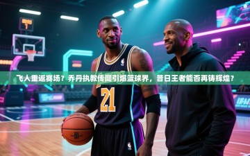 飞人重返赛场？乔丹执教传闻引爆篮球界，昔日王者能否再铸辉煌？